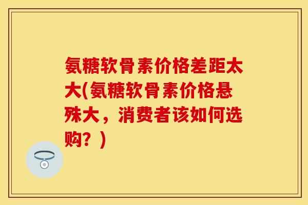 氨糖软骨素价格差距太大(氨糖软骨素价格悬殊大，消费者该如何选购？)