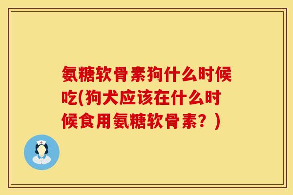 氨糖软骨素狗什么时候吃(狗犬应该在什么时候食用氨糖软骨素？)