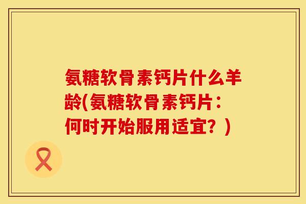 氨糖软骨素钙片什么羊龄(氨糖软骨素钙片：何时开始服用适宜？)