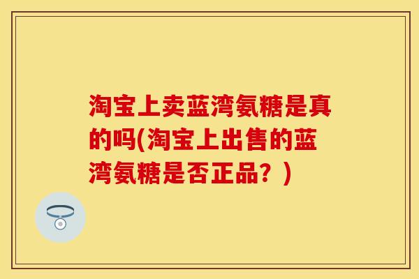 淘宝上卖蓝湾氨糖是真的吗(淘宝上出售的蓝湾氨糖是否正品？)