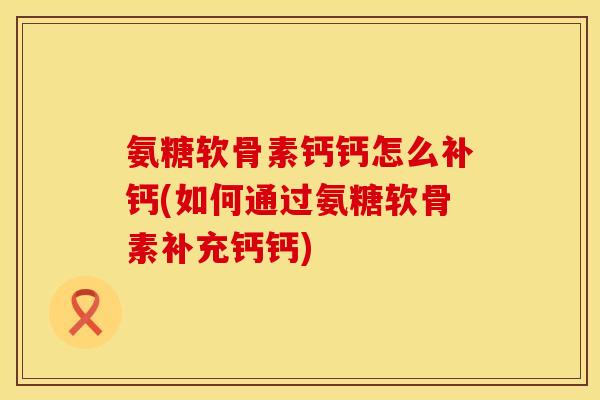 氨糖软骨素钙钙怎么补钙(如何通过氨糖软骨素补充钙钙)