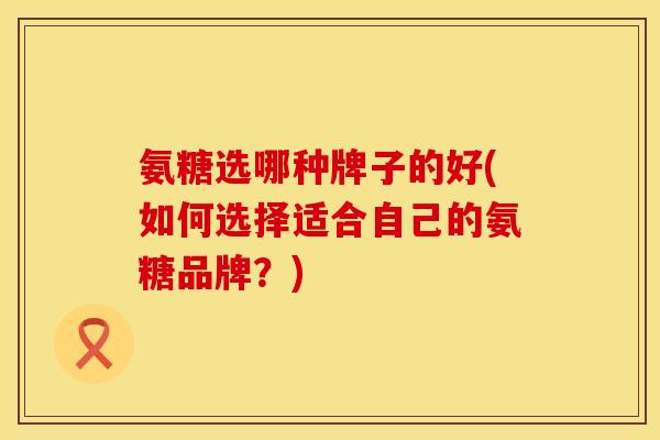 氨糖选哪种牌子的好(如何选择适合自己的氨糖品牌？)