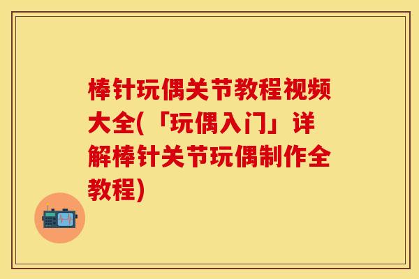 棒针玩偶关节教程视频大全(「玩偶入门」详解棒针关节玩偶制作全教程)