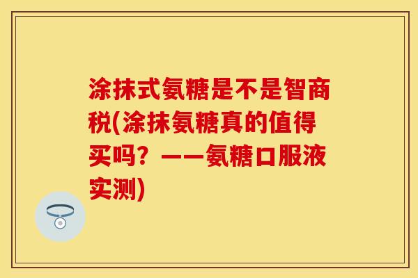 涂抹式氨糖是不是智商税(涂抹氨糖真的值得买吗？——氨糖口服液实测)