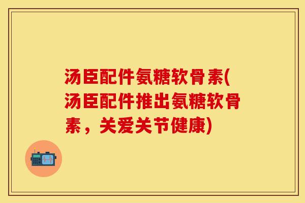 汤臣配件氨糖软骨素(汤臣配件推出氨糖软骨素，关爱关节健康)