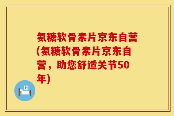 氨糖软骨素片京东自营(氨糖软骨素片京东自营，助您舒适关节50年)