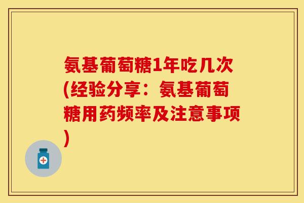 氨基葡萄糖1年吃几次(经验分享：氨基葡萄糖用药频率及注意事项)