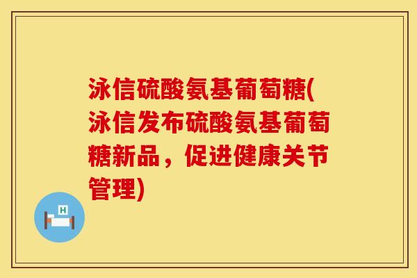 泳信硫酸氨基葡萄糖(泳信发布硫酸氨基葡萄糖新品，促进健康关节管理)