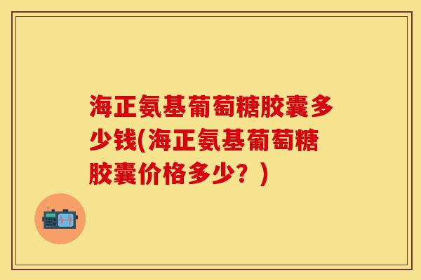 海正氨基葡萄糖胶囊多少钱(海正氨基葡萄糖胶囊价格多少？)