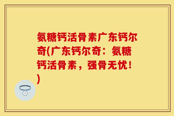 氨糖钙活骨素广东钙尔奇(广东钙尔奇：氨糖钙活骨素，强骨无忧！)