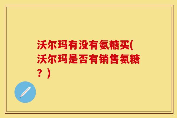 沃尔玛有没有氨糖买(沃尔玛是否有销售氨糖?) 沃尔玛有没有氨糖买(沃尔玛是否有销售氨糖?)