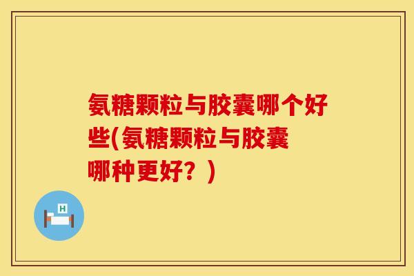 氨糖颗粒与胶囊哪个好些(氨糖颗粒与胶囊 哪种更好？)