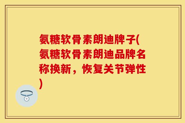 氨糖软骨素朗迪牌子(氨糖软骨素朗迪品牌名称换新，恢复关节弹性)