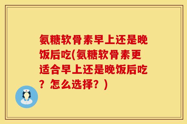 氨糖软骨素早上还是晚饭后吃(氨糖软骨素更适合早上还是晚饭后吃？怎么选择？)