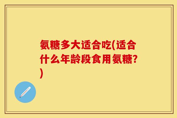 氨糖多大适合吃(适合什么年龄段食用氨糖？)