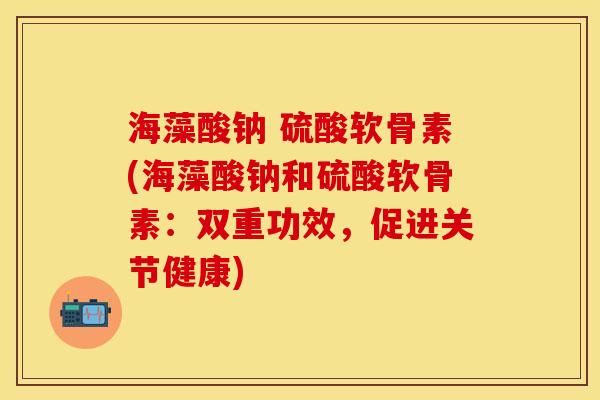 海藻酸钠 硫酸软骨素(海藻酸钠和硫酸软骨素：双重功效，促进关节健康)