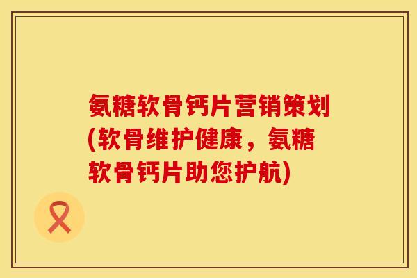 氨糖软骨钙片营销策划(软骨维护健康，氨糖软骨钙片助您护航)