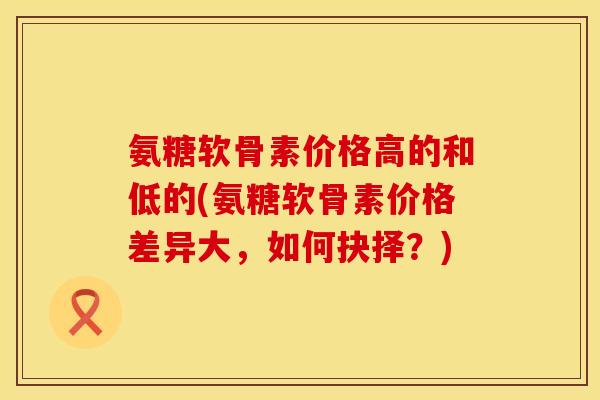 氨糖软骨素价格高的和低的(氨糖软骨素价格差异大，如何抉择？)