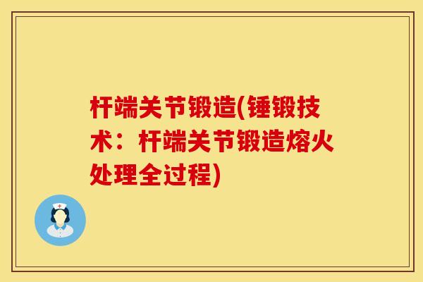 杆端关节锻造(锤锻技术：杆端关节锻造熔火处理全过程)
