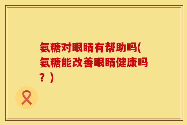 氨糖对眼睛有帮助吗(氨糖能改善眼睛健康吗？)