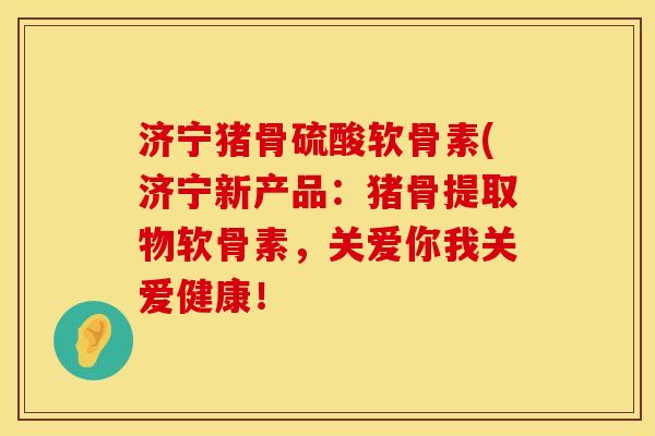 济宁猪骨硫酸软骨素(济宁新产品：猪骨提取物软骨素，关爱你我关爱健康！