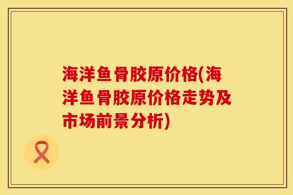 海洋鱼骨胶原价格(海洋鱼骨胶原价格走势及市场前景分析)