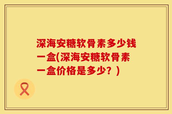 深海安糖软骨素多少钱一盒(深海安糖软骨素一盒价格是多少？)