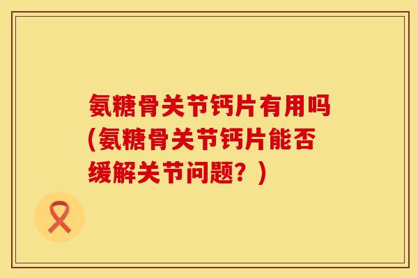 氨糖骨关节钙片有用吗(氨糖骨关节钙片能否缓解关节问题？)