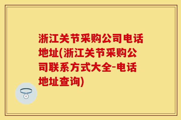 浙江关节采购公司电话地址(浙江关节采购公司联系方式大全-电话地址查询)