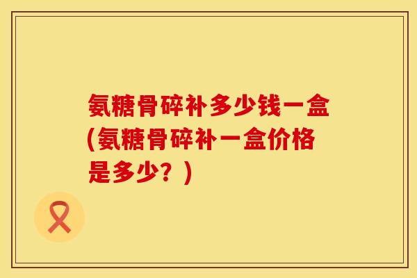 氨糖骨碎补多少钱一盒(氨糖骨碎补一盒价格是多少？)
