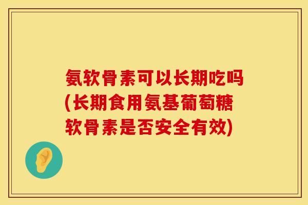 氨软骨素可以长期吃吗(长期食用氨基葡萄糖软骨素是否安全有效)