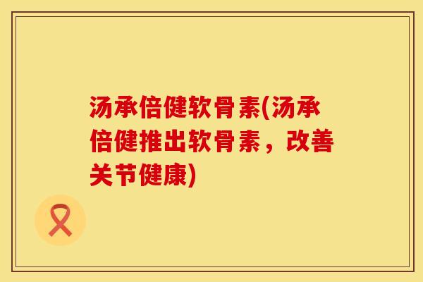 汤承倍健软骨素(汤承倍健推出软骨素，改善关节健康)