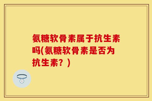 氨糖软骨素属于抗生素吗(氨糖软骨素是否为抗生素？)