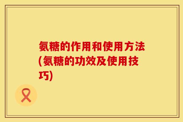氨糖的作用和使用方法(氨糖的功效及使用技巧)