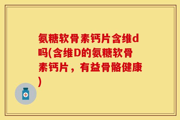 氨糖软骨素钙片含维d吗(含维D的氨糖软骨素钙片，有益骨骼健康)