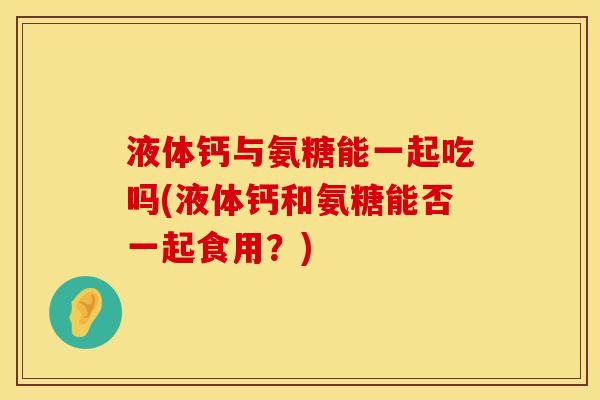 液体钙与氨糖能一起吃吗(液体钙和氨糖能否一起食用？)