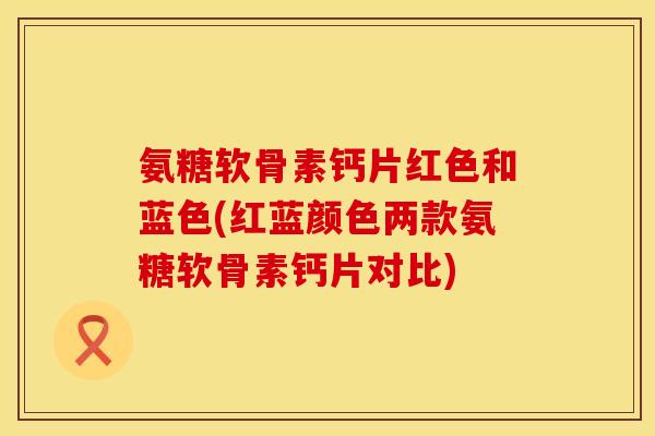 氨糖软骨素钙片红色和蓝色(红蓝颜色两款氨糖软骨素钙片对比)