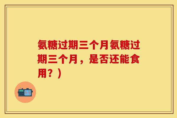 氨糖过期三个月氨糖过期三个月，是否还能食用？)