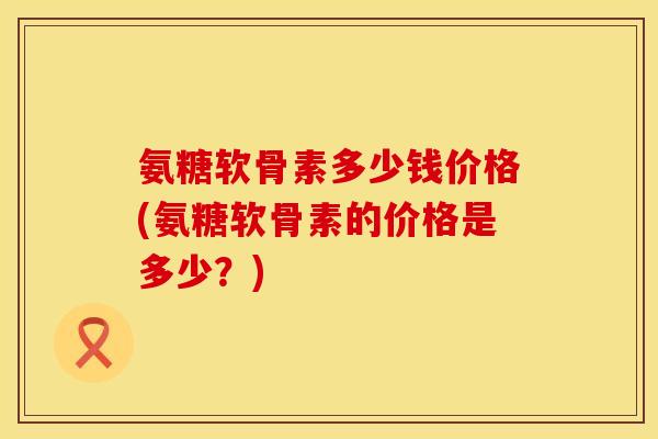 氨糖软骨素多少钱价格(氨糖软骨素的价格是多少？)