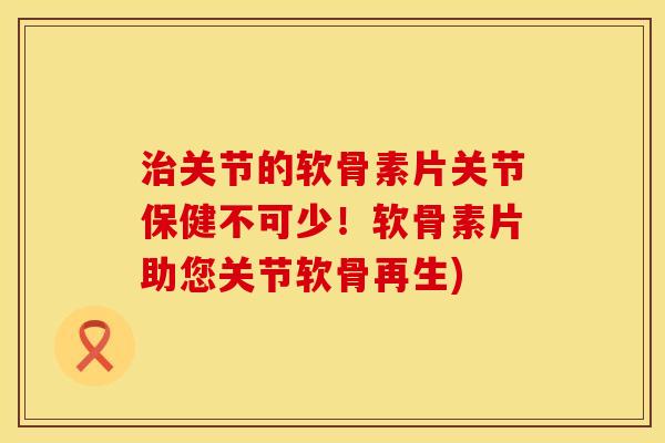 治关节的软骨素片关节保健不可少！软骨素片助您关节软骨再生)