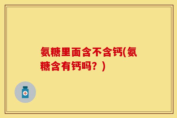 氨糖里面含不含钙(氨糖含有钙吗？)