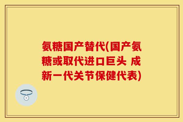 氨糖国产替代(国产氨糖或取代进口巨头 成新一代关节保健代表)