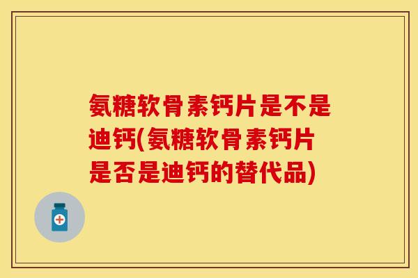 氨糖软骨素钙片是不是迪钙(氨糖软骨素钙片是否是迪钙的替代品)