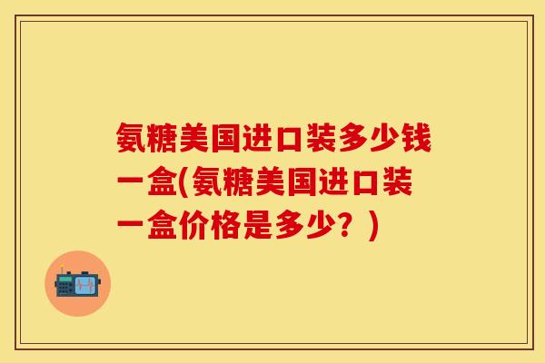 氨糖美国进口装多少钱一盒(氨糖美国进口装一盒价格是多少？)