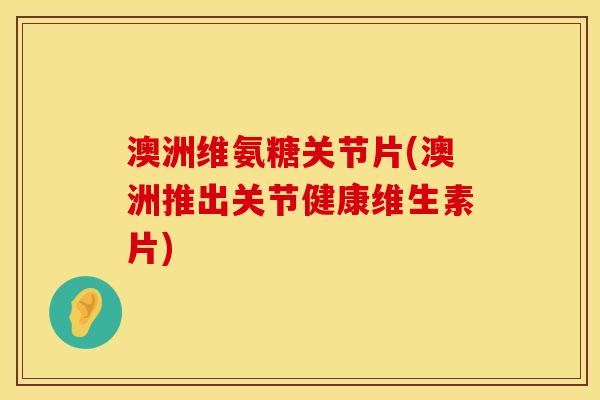 澳洲维氨糖关节片(澳洲推出关节健康维生素片)