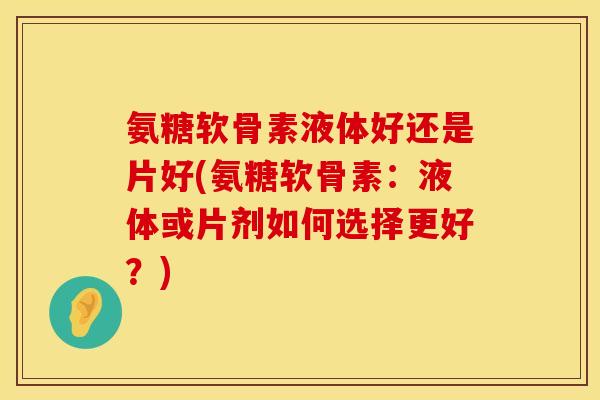 氨糖软骨素液体好还是片好(氨糖软骨素：液体或片剂如何选择更好？)