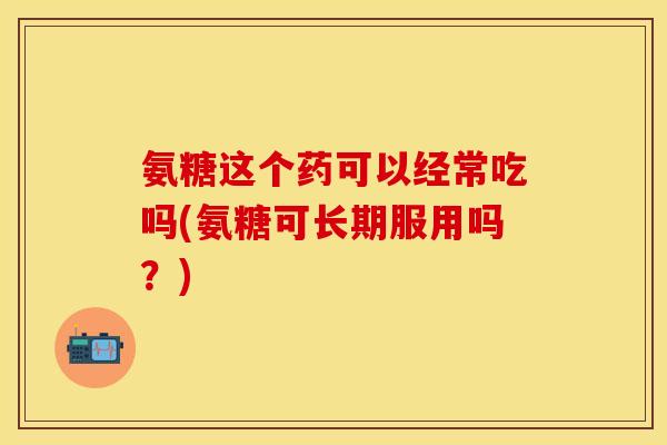 氨糖这个药可以经常吃吗(氨糖可长期服用吗？)