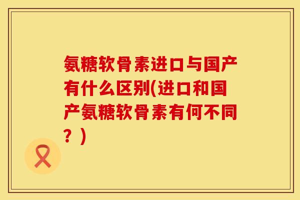 氨糖软骨素进口与国产有什么区别(进口和国产氨糖软骨素有何不同？)