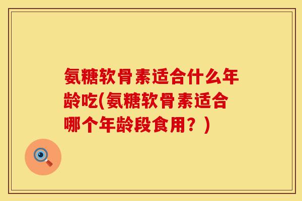 氨糖软骨素适合什么年龄吃(氨糖软骨素适合哪个年龄段食用？)