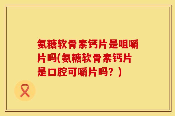 氨糖软骨素钙片是咀嚼片吗(氨糖软骨素钙片是口腔可嚼片吗？)